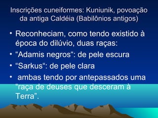 Inscrições cuneiformes: Kuniunik, povoação
   da antiga Caldéia (Babilônios antigos)

• Reconheciam, como tendo existido à
  época do dilúvio, duas raças:
• “Adamis negros“: de pele escura
• “Sarkus“: de pele clara
• ambas tendo por antepassados uma
  “raça de deuses que desceram à
  Terra”.
 