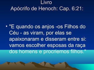 Livro
  Apócrifo de Henoch: Cap. 6:21:


• "E quando os anjos -os Filhos do
  Céu - as viram, por elas se
  apaixonaram e disseram entre si:
  vamos escolher esposas da raça
  dos homens e procriemos filhos."
 