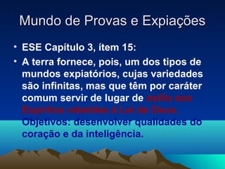 Mundo de Provas e Expiações
• ESE Capítulo 3, ítem 15:
• A terra fornece, pois, um dos tipos de
  mundos expiatórios, cujas variedades
  são infinitas, mas que têm por caráter
  comum servir de lugar de exílio aos
  Espíritos rebeldes à Lei de Deus.
  Objetivos: desenvolver qualidades do
  coração e da inteligência.
 