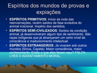 Espíritos dos mundos de provas e
             expiações
• ESPÍRITOS PRIMITIVOS: Início da roda das
  reencarnações, recém saídos da fase evolutiva do
  animal irracional. Império dos sentidos.
• ESPÍRITOS SEMÍ-CIVILIZADOS: Saídos da condição
  animal, já desenvolveram algum tipo de sentimento. São
  raças indígenas que já alcançaram um certo nível de
  consciência e madurecimento intelectual.
• ESPÍRITOS ESTRANGEIROS: Já viveram sob outros
  mundos (Sírius, Capela). Maior consciência, maior
  conhecimento. Então o que eles fazem aqui? FALTA-
  LHES O ADIANTAMENTO MORAL.
 