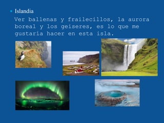  Islandia
Ver ballenas y frailecillos, la aurora
boreal y los geiseres, es lo que me
gustaría hacer en esta isla.
 