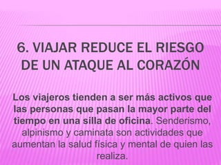 6. VIAJAR REDUCE EL RIESGO
DE UN ATAQUE AL CORAZÓN
Los viajeros tienden a ser más activos que
las personas que pasan la mayor parte del
tiempo en una silla de oficina. Senderismo,
alpinismo y caminata son actividades que
aumentan la salud física y mental de quien las
realiza.
 