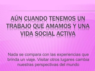 AÚN CUANDO TENEMOS UN
TRABAJO QUE AMAMOS Y UNA
VIDA SOCIAL ACTIVA
Nada se compara con las experiencias que
brinda un viaje. Visitar otros lugares cambia
nuestras perspectivas del mundo
 
