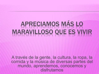 APRECIAMOS MÁS LO
MARAVILLOSO QUE ES VIVIR
A través de la gente, la cultura, la ropa, la
comida y la música de diversas partes del
mundo, aprendemos, conocemos y
disfrutamos
 