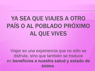 Viajar es una experiencia que no sólo se
disfruta, sino que también se traduce
en beneficios a nuestra salud y estado de
ánimo.
YA SEA QUE VIAJES A OTRO
PAÍS O AL POBLADO PRÓXIMO
AL QUE VIVES
 
