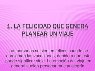 1. LA FELICIDAD QUE GENERA
PLANEAR UN VIAJE
Las personas se sienten felices cuando se
aproximan las vacaciones, debido a que esto
puede significar viaje. La emoción del viaje en
general suelen provocar mucha alegría.
 