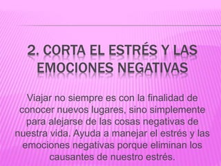 2. CORTA EL ESTRÉS Y LAS
EMOCIONES NEGATIVAS
Viajar no siempre es con la finalidad de
conocer nuevos lugares, sino simplemente
para alejarse de las cosas negativas de
nuestra vida. Ayuda a manejar el estrés y las
emociones negativas porque eliminan los
causantes de nuestro estrés.
 