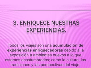 3. ENRIQUECE NUESTRAS
EXPERIENCIAS.
Todos los viajes son una acumulación de
experiencias enriquecedoras debido a la
exposición a ambientes nuevos a lo que
estamos acostumbrados; como la cultura, las
tradiciones y las perspectivas del viaje.
 