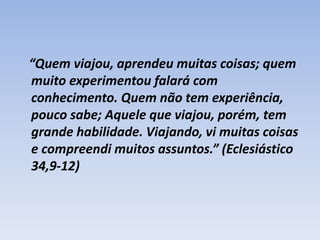 “Quem viajou, aprendeu muitas coisas; quem
muito experimentou falará com
conhecimento. Quem não tem experiência,
pouco sabe; Aquele que viajou, porém, tem
grande habilidade. Viajando, vi muitas coisas
e compreendi muitos assuntos.” (Eclesiástico
34,9-12)

 