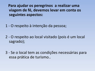 Para ajudar os peregrinos a realizar uma
viagem de fé, devemos levar em conta os
seguintes aspectos:
1 - O respeito à intenção da pessoa;
2 - O respeito ao local visitado (pois é um local
sagrado);
3 - Se o local tem as condições necessárias para
essa prática de turismo..

 