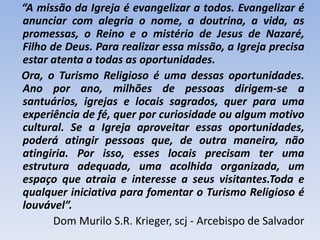 “A missão da Igreja é evangelizar a todos. Evangelizar é
anunciar com alegria o nome, a doutrina, a vida, as
promessas, o Reino e o mistério de Jesus de Nazaré,
Filho de Deus. Para realizar essa missão, a Igreja precisa
estar atenta a todas as oportunidades.
Ora, o Turismo Religioso é uma dessas oportunidades.
Ano por ano, milhões de pessoas dirigem-se a
santuários, igrejas e locais sagrados, quer para uma
experiência de fé, quer por curiosidade ou algum motivo
cultural. Se a Igreja aproveitar essas oportunidades,
poderá atingir pessoas que, de outra maneira, não
atingiria. Por isso, esses locais precisam ter uma
estrutura adequada, uma acolhida organizada, um
espaço que atraia e interesse a seus visitantes.Toda e
qualquer iniciativa para fomentar o Turismo Religioso é
louvável”.
Dom Murilo S.R. Krieger, scj - Arcebispo de Salvador

 