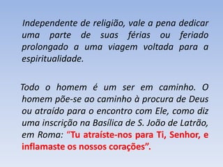 Independente de religião, vale a pena dedicar
uma parte de suas férias ou feriado
prolongado a uma viagem voltada para a
espiritualidade.
Todo o homem é um ser em caminho. O
homem põe-se ao caminho à procura de Deus
ou atraído para o encontro com Ele, como diz
uma inscrição na Basílica de S. João de Latrão,
em Roma: “Tu atraíste-nos para Ti, Senhor, e
inflamaste os nossos corações”.

 