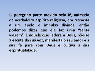 O peregrino parte movido pela fé, animado
de verdadeiro espírito religioso, em resposta
a um apelo e impulso divinos, então
podemos dizer que ele faz uma “santa
viagem”. É aquele que adora a Deus, põe-se
à escuta da sua voz, manifesta o seu amor e a
sua fé para com Deus e cultiva a sua
espiritualidade.

 