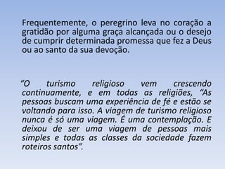 Frequentemente, o peregrino leva no coração a
gratidão por alguma graça alcançada ou o desejo
de cumprir determinada promessa que fez a Deus
ou ao santo da sua devoção.

“O
turismo
religioso
vem
crescendo
continuamente, e em todas as religiões, “As
pessoas buscam uma experiência de fé e estão se
voltando para isso. A viagem de turismo religioso
nunca é só uma viagem. É uma contemplação. E
deixou de ser uma viagem de pessoas mais
simples e todas as classes da sociedade fazem
roteiros santos”.

 
