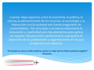 Cuando viajas aspectos como la economía, la política, la
ciencia, la administración de los recursos, la tecnología y su
interacción con la sociedad son fuente inagotable de
conocimiento. Por otro lado y no menos importante la
innovación y creatividad son más elementos para aplicar
en nuestra vida personal y profesional lo cual aporta al
desarrollo de las poblaciones y organizaciones en las que
un ejecutivo se relaciona.
“El mundo es como un libro abierto, quien no viaja solo ha leído la primera página”
Anonimo..