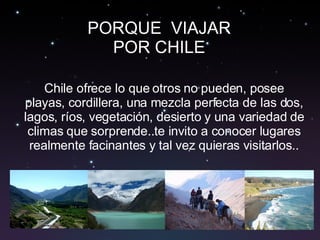 Chile ofrece lo que otros no pueden, posee playas, cordillera, una mezcla perfecta de las dos, lagos, ríos, vegetación, desierto y una variedad de climas que sorprende..te invito a conocer lugares realmente facinantes y tal vez quieras visitarlos.. PORQUE  VIAJAR POR CHILE 