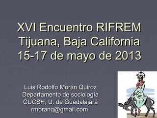 XVI Encuentro RIFREM
Tijuana, Baja California
15-17 de mayo de 2013

 Luis Rodolfo Morán Quiroz
 Departamento de sociología
 CUCSH, U. de Guadalajara
   rmoranq@gmail.com
 