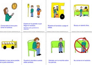 Traducido por Juanma Cano desde visualaidsforlearning.com Traducido por Juanma Cano desde visualaidsforlearning.com Traducido por Juanma Cano desde visualaidsforlearning.coducido por Juanma Cano desde visualaidsforlearning.com
Espera en la parada a que
llegue el autobús.
Mantente quieto guardando las
distancias.
Muestra el bonobús o paga el
billete.
Siéntate con la mochila sobre
tus piernas.
Comprueba la hora para
tomar el autobús.
Busca un asiento libre.
No comas en el autobús.Guarda tu bonobús cuando
estés sentado.
Siéntate lo mas cerca posible
de la parte delantera.
 
