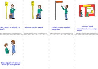 Traducido por Juanma Cano desde visualaidsforlearning.com Traducido por Juanma Cano desde visualaidsforlearning.com Traducido por Juanma Cano desde visualaidsforlearning.coducido por Juanma Cano desde visualaidsforlearning.com
Ve a una tienda.
Farmacia, kiosco de prensa, o cualquier
otro lugar.
Dile a alguien con quién te
cruces que estás perdido.
Indícale en cual parada te
encuentras.
¿Qué hacer si el autobús no
viene?.
Llama a mamá o a papá.
 