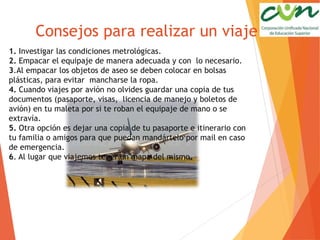 Consejos para realizar un viaje
1. Investigar las condiciones metrológicas.
2. Empacar el equipaje de manera adecuada y con lo necesario.
3.Al empacar los objetos de aseo se deben colocar en bolsas
plásticas, para evitar mancharse la ropa.
4. Cuando viajes por avión no olvides guardar una copia de tus
documentos (pasaporte, visas, licencia de manejo y boletos de
avión) en tu maleta por si te roban el equipaje de mano o se
extravía.
5. Otra opción es dejar una copia de tu pasaporte e itinerario con
tu familia o amigos para que puedan mandártelo por mail en caso
de emergencia.
6. Al lugar que viajemos tener un mapa del mismo.
 