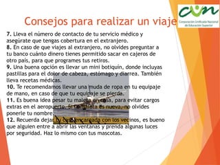 Consejos para realizar un viaje
7. Lleva el número de contacto de tu servicio médico y
asegúrate que tengas cobertura en el extranjero.
8. En caso de que viajes al extranjero, no olvides preguntar a
tu banco cuánto dinero tienes permitido sacar en cajeros de
otro país, para que programes tus retiros.
9. Una buena opción es llevar un mini botiquín, donde incluyas
pastillas para el dolor de cabeza, estómago y diarrea. También
lleva recetas médicas.
10. Te recomendamos llevar una muda de ropa en tu equipaje
de mano, en caso de que tu equipaje se pierda.
11. Es buena idea pesar tu maleta en casa, para evitar cargos
extras en el aeropuerto. Si la maleta es nueva, no olvides
ponerle tu nombre.
12. Recuerda dejar tu casa encargada con los vecinos, es bueno
que alguien entre a abrir las ventanas y prenda algunas luces
por seguridad. Haz lo mismo con tus mascotas.
 