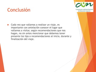 Conclusión
 Cada vez que vallamos a realizar un viaje, es
importante con antelación conocer el lugar que
vallamos a visitar, según recomendaciones que nos
hagan, no sin antes mencionar que debemos tener
presente los tips o recomendaciones al inicio, durante y
finalización del viaje.
 