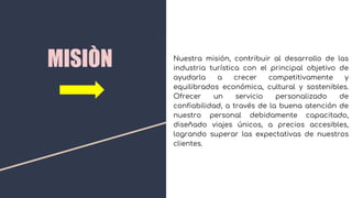 MISIÒN Nuestra misión, contribuir al desarrollo de las
industria turística con el principal objetivo de
ayudarla a crecer competitivamente y
equilibrados económica, cultural y sostenibles.
Ofrecer un servicio personalizado de
confiabilidad, a través de la buena atención de
nuestro personal debidamente capacitado,
diseñado viajes únicos, a precios accesibles,
logrando superar las expectativas de nuestros
clientes.
 