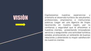 VISIÒN
Capitalizamos nuestras experiencias y
orientarla al desarrollo turístico de: estudiantes,
profesionales, empresarios e instituciones
públicas. Llegar ser una Agencia de Viajes
reconocida en nuestra región, por la
confianza y seguridad que le ofrecemos a
nuestros clientes, presentando innovadores
servicios y asegurando una actividad turística
estable, promoviendo un ambiente de buenas
relaciones y obteniendo la mayor satisfacción
de nuestros clientes.
 