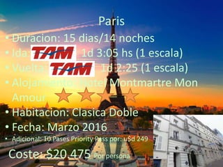 Paris
• Duracion: 15 dias/14 noches
• Ida: 1d 3:05 hs (1 escala)
• Vuelta: 1d 2:25 (1 escala)
• Alojamiento: Hotel Montmartre Mon
Amour
• Habitacion: Clasica Doble
• Fecha: Marzo 2016
• Adicional: 10 Pases Priority Pass por: u$d 249
Coste: $20.475 Por persona
 