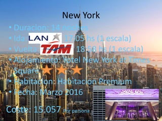 New York
• Duracion: 14 noches
• Ida: 17:05 hs (1 escala)
• Vuelta: 18:58 hs (1 escala)
• Alojamiento: Yotel New York at Times
Square
• Habitacion: Habitacion Premium
• Fecha: Marzo 2016
•Coste: 15.057 Por persona
 
