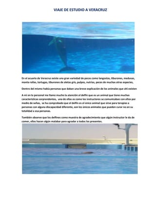 VIAJE DE ESTUDIO A VERACRUZ<br />En el acuario de Veracruz existe una gran variedad de peces como langostas, tiburones, medusas, manta rallas, tortugas, tiburones de aletas gris, pulpos, nutrias, peces de muchas otras especies,<br />Dentro del mismo había personas que daban una breve explicación de los animales que ahí existen<br />A mi en lo personal me llamo mucho la atención el delfín que es un animal que tiene muchas características sorprendentes,  una de ellas es como los instructores se comunicaban con ellos por medio de señas,  se ha comprobado que el delfín es el único animal que sirve para terapias a personas con alguna discapacidad diferente, son los únicos animales que pueden curar no en su totalidad a esa personas. <br />También observe que los delfines como muestra de agradecimiento que algún instructor le da de comer, ellos hacen algún malabar para agradar a todos los presentes.<br />MUSEO DE LO INCREIBLE<br />En la visita a Veracruz también fuimos al museo de lo increíble ahí se encuentran las cosas mas increíbles o sorprendentes  del mundo, además existen animales raros en el mismo, encontramos un ciclope, un pollo con dos cabezas, huesos de animales de la prehistoria, colmillos de mamut, un oso, y muchas otras cosas en cada un hay una explicación como ejemplo tenemos a esta mujer que aparecen en la foto que tiene en su cuello unas argollas en  la explicación decía que si una de estas mujeres se quitaban las argollas ya no era virgen .<br />Y que al poco tiempo moría porque su cuello no se mantenía firme, existen muchas cosas increíbles como el hombre mas alto del mundo, un hombre con la boca mas grande , la silla de la suerte y una gran colección de dimanantes y muchas otras cosas como su nombre dice  ( lo increíble ).<br />ALUMNA: ALONDRA ZAIRE  GARCIA RAMIREZ<br />(PRIMER GRADO GRUPO A)<br />PROFRA: IRMA ANGELICA SAN VICENTE RINZA<br />aaaaaaaa<br />