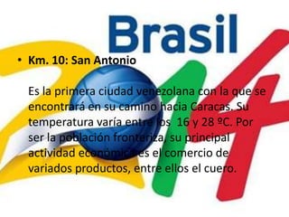 Km. 10: San AntonioEs la primera ciudad venezolana con la que se encontrará en su camino hacia Caracas. Su temperatura varía entre los  16 y 28 ºC. Por ser la población fronteriza, su principal actividad económica es el comercio de variados productos, entre ellos el cuero.