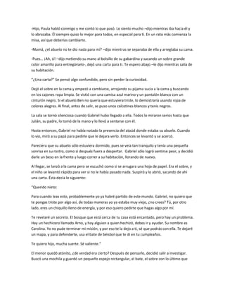 -Hijo, Paula habló conmigo y me contó lo que pasó. Lo siento mucho –dijo mientras iba hacia él y
lo abrazaba. Él siempre quiso lo mejor para todos, en especial para ti. En un rato más comienza la
misa, así que deberías cambiarte.

-Mamá, ¿el abuelo no te dio nada para mí? –dijo mientras se separaba de ella y arreglaba su cama.

-Pues… ¡Ah, sí! –dijo metiendo su mano al bolsillo de su gabardina y sacando un sobre grande
color amarillo para entregárselo-, dejó una carta para ti. Te espero abajo –le dijo mientras salía de
su habitación.

“¿Una carta?” Se pensó algo confundido, pero sin perder la curiosidad.

Dejó el sobre en la cama y empezó a cambiarse, arrojando su pijama sucia a la cama y buscando
en los cajones ropa limpia. Se vistió con una camisa azul marino y un pantalón blanco con un
cinturón negro. Si el abuelo Ben no quería que estuviera triste, lo demostraría usando ropa de
colores alegres. Al final, antes de salir, se puso unos calcetines blancos y tenis negros.

La sala se tornó silenciosa cuando Gabriel hubo llegado a ella. Todos lo miraron serios hasta que
Julián, su padre, lo tomó de la mano y lo llevó a sentarse con él.

Hasta entonces, Gabriel no había notado la presencia del ataúd donde estaba su abuelo. Cuando
lo vio, miró a su papá para pedirle que le dejara verlo. Entonces se levantó y se acercó.

Pareciera que su abuelo sólo estuviera dormido, pues se veía tan tranquilo y tenía una pequeña
sonrisa en su rostro, como si después fuera a despertar. Gabriel sólo logró sentirse peor, y decidió
darle un beso en la frente y luego correr a su habitación, llorando de nuevo.

Al llegar, se lanzó a la cama pero se escuchó como si se arrugara una hoja de papel. Era el sobre, y
el niño se levantó rápido para ver si no le había pasado nada. Suspiró y lo abrió, sacando de ahí
una carta. Ésta decía lo siguiente:

“Querido nieto:

Para cuando leas esto, probablemente yo ya habré partido de este mundo. Gabriel, no quiero que
te pongas triste por algo así, de todas maneras yo ya estaba muy viejo, ¿no crees? Tú, por otro
lado, eres un chiquillo lleno de energía, y por eso quiero pedirte que hagas algo por mí.

Te revelaré un secreto. El bosque que está cerca de tu casa está encantado, pero hay un problema.
Hay un hechicero llamado Arno, y hay alguien a quien hechizó, debes ir y ayudar. Su nombre es
Carolina. Yo no pude terminar mi misión, y por eso te la dejo a ti, sé que podrás con ella. Te dejaré
un mapa, y para defenderte, usa el bate de béisbol que te di en tu cumpleaños.

Te quiero hijo, mucha suerte. Sé valiente.”

El menor quedó atónito, ¿de verdad era cierto? Después de pensarlo, decidió salir a investigar.
Buscó una mochila y guardó un pequeño espejo rectangular, el bate, el sobre con lo último que
 