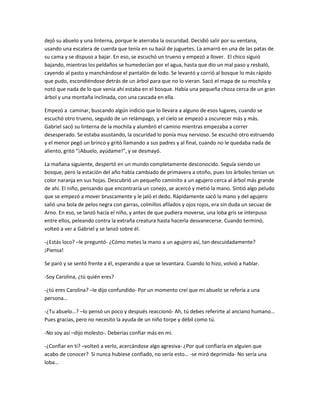 dejó su abuelo y una linterna, porque le aterraba la oscuridad. Decidió salir por su ventana,
usando una escalera de cuerda que tenía en su baúl de juguetes. La amarró en una de las patas de
su cama y se dispuso a bajar. En eso, se escuchó un trueno y empezó a llover. El chico siguió
bajando, mientras los peldaños se humedecían por el agua, hasta que dio un mal paso y resbaló,
cayendo al pasto y manchándose el pantalón de lodo. Se levantó y corrió al bosque lo más rápido
que pudo, escondiéndose detrás de un árbol para que no lo vieran. Sacó el mapa de su mochila y
notó que nada de lo que venía ahí estaba en el bosque. Había una pequeña choza cerca de un gran
árbol y una montaña inclinada, con una cascada en ella.

Empezó a caminar, buscando algún indicio que lo llevara a alguno de esos lugares, cuando se
escuchó otro trueno, seguido de un relámpago, y el cielo se empezó a oscurecer más y más.
Gabriel sacó su linterna de la mochila y alumbró el camino mientras empezaba a correr
desesperado. Se estaba asustando, la oscuridad lo ponía muy nervioso. Se escuchó otro estruendo
y el menor pegó un brinco y gritó llamando a sus padres y al final, cuando no le quedaba nada de
aliento, gritó “¡Abuelo, ayúdame!”, y se desmayó.

La mañana siguiente, despertó en un mundo completamente desconocido. Seguía siendo un
bosque, pero la estación del año había cambiado de primavera a otoño, pues los árboles tenían un
color naranja en sus hojas. Descubrió un pequeño caminito a un agujero cerca al árbol más grande
de ahí. El niño, pensando que encontraría un conejo, se acercó y metió la mano. Sintió algo peludo
que se empezó a mover bruscamente y le jaló el dedo. Rápidamente sacó la mano y del agujero
salió una bola de pelos negra con garras, colmillos afilados y ojos rojos, era sin duda un secuaz de
Arno. En eso, se lanzó hacia el niño, y antes de que pudiera moverse, una loba gris se interpuso
entre ellos, peleando contra la extraña creatura hasta hacerla desvanecerse. Cuando terminó,
volteó a ver a Gabriel y se lanzó sobre él.

-¿Estás loco? –le preguntó- ¿Cómo metes la mano a un agujero así, tan descuidadamente?
¡Piensa!

Se paró y se sentó frente a él, esperando a que se levantara. Cuando lo hizo, volvió a hablar.

-Soy Carolina, ¿tú quién eres?

-¿tú eres Carolina? –le dijo confundido- Por un momento creí que mi abuelo se refería a una
persona…

-¿Tu abuelo…? –lo pensó un poco y después reaccionó- Ah, tú debes referirte al anciano humano…
Pues gracias, pero no necesito la ayuda de un niño torpe y débil como tú.

-No soy así –dijo molesto-. Deberías confiar más en mi.

-¿Confiar en ti? –volteó a verlo, acercándose algo agresiva- ¿Por qué confiaría en alguien que
acabo de conocer? Si nunca hubiese confiado, no sería esto… -se miró deprimida- No sería una
loba…
 