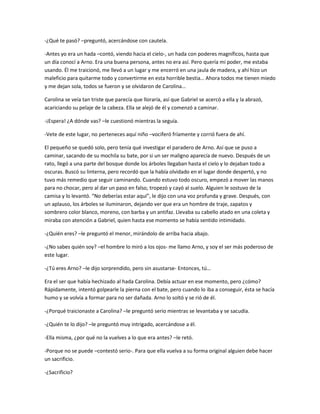 -¿Qué te pasó? –preguntó, acercándose con cautela.

-Antes yo era un hada –contó, viendo hacia el cielo-, un hada con poderes magníficos, hasta que
un día conocí a Arno. Era una buena persona, antes no era así. Pero quería mi poder, me estaba
usando. Él me traicionó, me llevó a un lugar y me encerró en una jaula de madera, y ahí hizo un
maleficio para quitarme todo y convertirme en esta horrible bestia… Ahora todos me tienen miedo
y me dejan sola, todos se fueron y se olvidaron de Carolina…

Carolina se veía tan triste que parecía que lloraría, así que Gabriel se acercó a ella y la abrazó,
acariciando su pelaje de la cabeza. Ella se alejó de él y comenzó a caminar.

-¡Espera! ¿A dónde vas? –le cuestionó mientras la seguía.

-Vete de este lugar, no perteneces aquí niño –vociferó fríamente y corrió fuera de ahí.

El pequeño se quedó solo, pero tenía qué investigar el paradero de Arno. Así que se puso a
caminar, sacando de su mochila su bate, por si un ser maligno aparecía de nuevo. Después de un
rato, llegó a una parte del bosque donde los árboles llegaban hasta el cielo y lo dejaban todo a
oscuras. Buscó su linterna, pero recordó que la había olvidado en el lugar donde despertó, y no
tuvo más remedio que seguir caminando. Cuando estuvo todo oscuro, empezó a mover las manos
para no chocar, pero al dar un paso en falso, tropezó y cayó al suelo. Alguien le sostuvo de la
camisa y lo levantó. “No deberías estar aquí”, le dijo con una voz profunda y grave. Después, con
un aplauso, los árboles se iluminaron, dejando ver que era un hombre de traje, zapatos y
sombrero color blanco, moreno, con barba y un antifaz. Llevaba su cabello atado en una coleta y
miraba con atención a Gabriel, quien hasta ese momento se había sentido intimidado.

-¿Quién eres? –le preguntó el menor, mirándolo de arriba hacia abajo.

-¿No sabes quién soy? –el hombre lo miró a los ojos- me llamo Arno, y soy el ser más poderoso de
este lugar.

-¿Tú eres Arno? –le dijo sorprendido, pero sin asustarse- Entonces, tú…

Era el ser que había hechizado al hada Carolina. Debía actuar en ese momento, pero ¿cómo?
Rápidamente, intentó golpearle la pierna con el bate, pero cuando lo iba a conseguir, ésta se hacía
humo y se volvía a formar para no ser dañada. Arno lo soltó y se rió de él.

-¿Porqué traicionaste a Carolina? –le preguntó serio mientras se levantaba y se sacudía.

-¿Quién te lo dijo? –le preguntó muy intrigado, acercándose a él.

-Ella misma, ¿por qué no la vuelves a lo que era antes? –le retó.

-Porque no se puede –contestó serio-. Para que ella vuelva a su forma original alguien debe hacer
un sacrificio.

-¿Sacrificio?
 