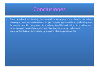 Conclusiones
• Bueno, ese ha sido mi trabajo, he planeado ir a este país por las bonitas ciudades y
playas que tiene, sus restaurantes, su gastronomía y porque tiene muchos lugares
de interés, también me gustan otros países y también podría ir a otros paises,pero
este es un país muy interesante y muy bonito ,hay cosas y tradiciones
interesantes, lugares interesantes y famosos y buena gastronomía
 