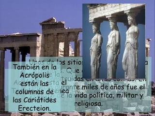 Ya en Atenas visitaré esa semana muchos lugares.  Unos de los sitios que visitaré será la Acrópolis. Que en la antigua Grecia eran construidas en altas colinas. En Grecia durante miles de años fue el centro de la vida política, militar y religiosa. Dentro de la Acrópolis esta el Templo de Atenea de Niké También en la Acrópolis están las columnas de las Cariátides Erecteion. 