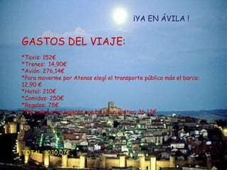 Llego a Madrid el 17 de febrero de 2009 a las 14:00. Ya en Madrid cojo un taxi hasta Chamartín, allí cogeré un tren regional con salida a las 15:03 con llegada a Ávila a las 17:05.  ¡YA EN ÁVILA ! GASTOS DEL VIAJE: *Taxis: 152€ *Trenes:  14,90€ *Avión: 276,14€ *Para moverme por Atenas elegí el transporte público más el barco:  12,90 € *Hotel: 210€ *Comidas: 250€ *Regalos: 78€ *Entradas a los lugares que he ido a visitar: 36,12€ TOTAL: 1030,07€ 