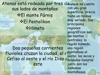 Atenas está rodeada por tres de sus lados de montañas: El monte Párnis  El Pentelikon  Himeto  Dos pequeñas corrientes fluviales cruzan la ciudad, el río Cefiso al oeste y el río Iliso al este Aunque no cuenta con una gran superficie, Grecia tiene un relieve muy variado. Sus principales regiones geográficas son: los montes centrales; la región húmeda, una región montañosa al oeste; las secas y soleadas llanuras junto con los sistemas montañosos.  