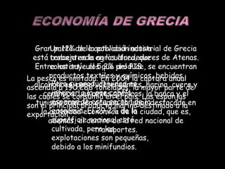 Gran parte de la actividad industrial de Grecia está concentrada en los alrededores de Atenas. Entre los artículos que produce, se encuentran productos textiles y químicos, bebidas alcohólicas, papel, detergentes, harina, cuero y cerámica. Las artes gráficas, la banca y el turismo también ocupan un lugar destacado en la actividad económica de la ciudad, que es, además, el centro de la red nacional de transportes. Un 12% de la población activa trabaja en la agricultura, que constituye el 5,2% del PIB Pero su productividad es inferior a la que cabría esperar de este sector de la economía. El 29,2% de la superficie nacional está cultivada, pero las explotaciones son pequeñas, debido a los minifundios. La pesca es limitada. En 2004 la captura anual ascendía a 190.288 toneladas, la mayor parte de las cuales se consumía en el país. Las esponjas son el principal producto marino destinado a la exportación. 