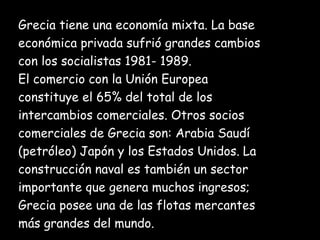 Grecia tiene una economía mixta. La base  económica privada sufrió grandes cambios  con los socialistas 1981- 1989. El comercio con la Unión Europea  constituye el 65% del total de los intercambios comerciales. Otros socios  comerciales de Grecia son: Arabia Saudí  (petróleo) Japón y los Estados Unidos.   La  construcción naval es también un sector  importante que genera muchos ingresos;  Grecia posee una de las flotas mercantes  más grandes del mundo. 