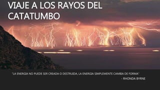 VIAJE A LOS RAYOS DEL
CATATUMBO
“LA ENERGIA NO PUEDE SER CREADA O DESTRUIDA, LA ENERGIA SIMPLEMENTE CAMBIA DE FORMA”
- RHONDA BYRNE
 