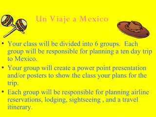 Un Viaje a Mexico Your class will be divided into 6 groups.  Each group will be responsible for planning a ten day trip to Mexico. Your group will create a power point presentation and/or posters to show the class your plans for the trip.  Each group will be responsible for planning airline reservations, lodging, sightseeing , and a travel itinerary. 