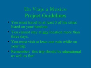 Un Viaje a Mexico Project Guidelines You must travel to at least 5 of the cities listed on your handout.  You cannot stay at  any  location more than three days. You must visit at least one ruin while on your trip. Remember:  this trip should be  educational  as well as fun! 