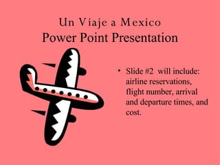 Un Viaje a Mexico Power Point Presentation Slide #2  will include:  airline reservations,  flight number, arrival and departure times, and cost.  