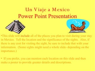 Un Viaje a Mexico Power Point Presentation This slide will  include  all of the places you plan to visit during your stay in Mexico.  Tell the location and the significance of the sights.  Also, if there is any cost for visiting the sight, be sure to include that with your information.  (Some sights might need a whole slide- depending on the importance.) If you prefer, you can mention each location on this slide and then make a poster to provide greater details and descriptions. 