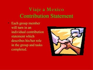 Viaje a Mexico Contribution Statement Each group member will turn in an individual contribution statement which describes his/her role in the group and tasks completed. 