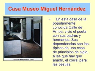 Casa Museo Miguel   Hernández       En esta casa de la popularmente conocida Calle de Arriba, vivió el poeta con sus padres y hermanos. Sus dependencias son las típicas de una casa de principios de siglo, a las que hay que añadir, el corral para las bestias 