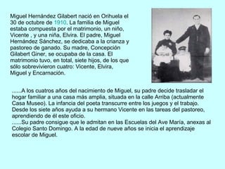 Miguel Hernández Gilabert nació en Orihuela el 30 de octubre de  1910 . La familia de Miguel estaba compuesta por el matrimonio, un niño, Vicente , y una niña, Elvira. El padre, Miguel Hernández Sánchez, se dedicaba a la crianza y pastoreo de ganado. Su madre, Concepción Gilabert Giner, se ocupaba de la casa. El matrimonio tuvo, en total, siete hijos, de los que sólo sobrevivieron cuatro: Vicente, Elvira, Miguel y Encarnación.  ......A los cuatros años del nacimiento de Miguel, su padre decide trasladar el hogar familiar a una casa más amplia, situada en la calle Arriba (actualmente Casa Museo). La infancia del poeta transcurre entre los juegos y el trabajo. Desde los siete años ayuda a su hermano Vicente en las tareas del pastoreo, aprendiendo de él este oficio. ......Su padre consigue que le admitan en las Escuelas del Ave María, anexas al Colegio Santo Domingo. A la edad de nueve años se inicia el aprendizaje escolar de Miguel. 
