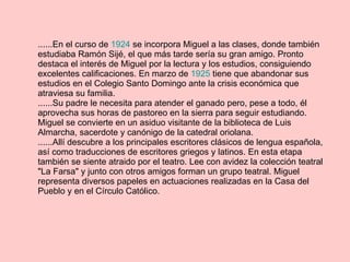 ......En el curso de  1924  se incorpora Miguel a las clases, donde también estudiaba Ramón Sijé, el que más tarde sería su gran amigo. Pronto destaca el interés de Miguel por la lectura y los estudios, consiguiendo excelentes calificaciones. En marzo de  1925  tiene que abandonar sus estudios en el Colegio Santo Domingo ante la crisis económica que atraviesa su familia. ......Su padre le necesita para atender el ganado pero, pese a todo, él aprovecha sus horas de pastoreo en la sierra para seguir estudiando. Miguel se convierte en un asiduo visitante de la biblioteca de Luis Almarcha, sacerdote y canónigo de la catedral oriolana. ......Allí descubre a los principales escritores clásicos de lengua española, así como traducciones de escritores griegos y latinos. En esta etapa también se siente atraido por el teatro. Lee con avidez la colección teatral "La Farsa" y junto con otros amigos forman un grupo teatral. Miguel representa diversos papeles en actuaciones realizadas en la Casa del Pueblo y en el Círculo Católico. 